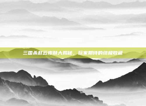三国杀赵云皮肤大揭秘，玩家期待的终极收藏