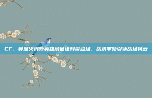 CF，穿越火线新英雄角色诠释哥登场，战术革新引领战场风云