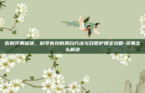 告别牙黄困扰，科学有效的美白方法与日常护理全攻略-牙黄怎么解决