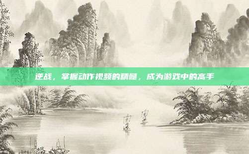 逆战，掌握动作视频的精髓，成为游戏中的高手