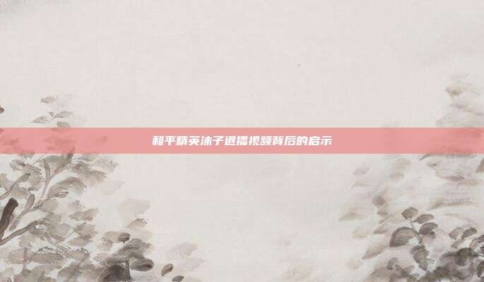 和平精英沐子退播视频背后的启示