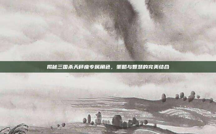 揭秘三国杀天秤座专属角色，策略与智慧的完美结合