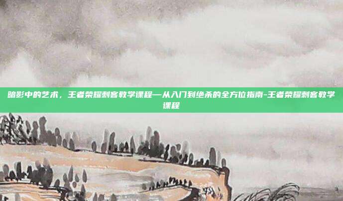 暗影中的艺术，王者荣耀刺客教学课程—从入门到绝杀的全方位指南-王者荣耀刺客教学课程