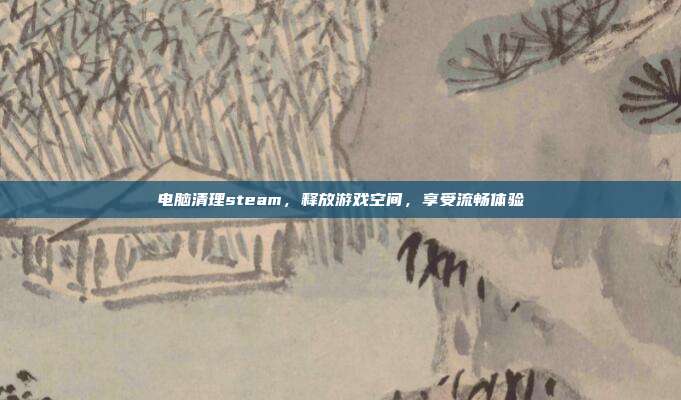 电脑清理steam，释放游戏空间，享受流畅体验