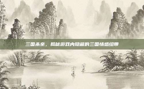 三国杀亲,揭秘游戏内隐藏的三国情感纽带