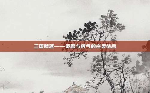 三国魏延——策略与勇气的完美结合