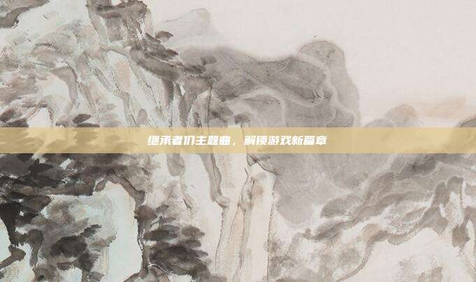 继承者们主题曲,解锁游戏新篇章