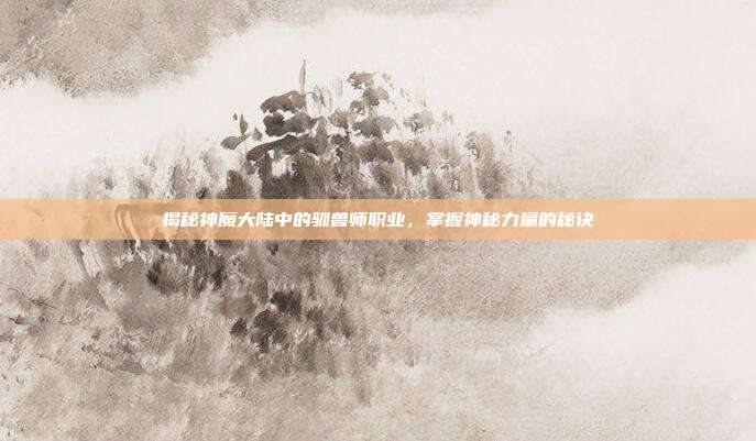 揭秘神魔大陆中的驯兽师职业,掌握神秘力量的秘诀