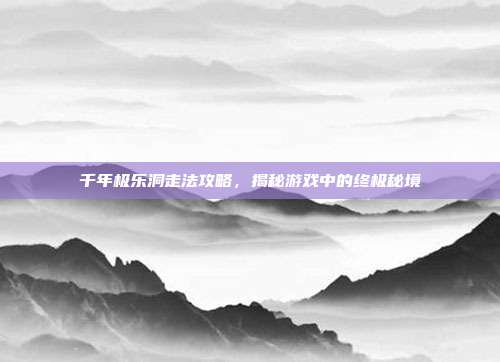 千年极乐洞走法攻略，揭秘游戏中的终极秘境
