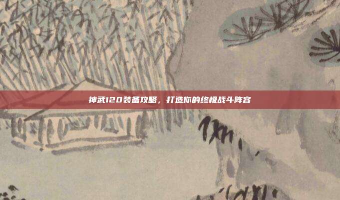 神武120装备攻略,打造你的终极战斗阵容