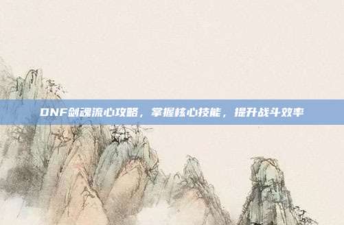 DNF剑魂流心攻略,掌握核心技能,提升战斗效率