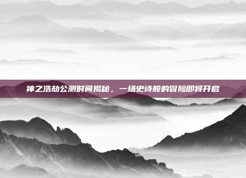 神之浩劫公测时间揭秘,一场史诗般的冒险即将开启