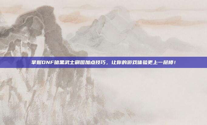 掌握DNF暗黑武士刷图加点技巧,让你的游戏体验更上一层楼!