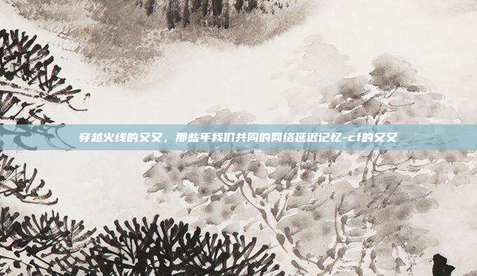 穿越火线的又又，那些年我们共同的网络延迟记忆-cf的又又