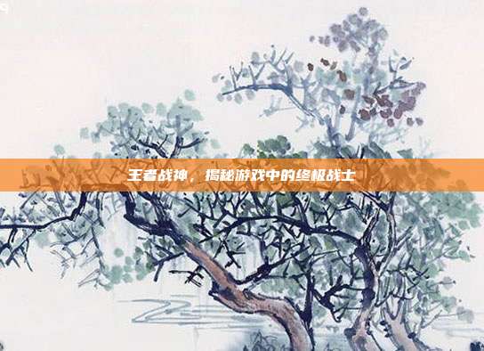 王者战神,揭秘游戏中的终极战士
