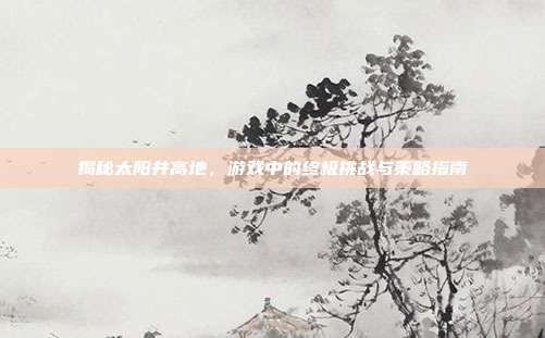 揭秘太阳井高地，游戏中的终极挑战与策略指南