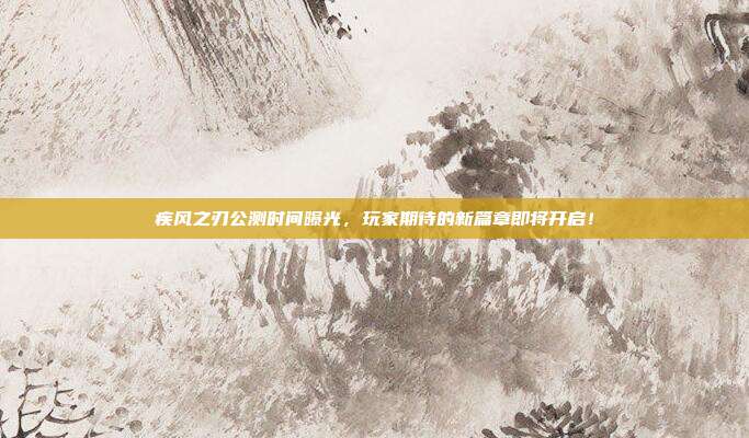 疾风之刃公测时间曝光，玩家期待的新篇章即将开启！