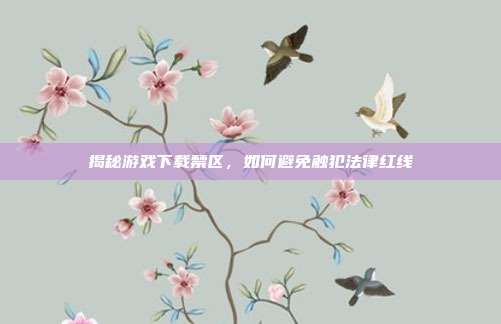 揭秘游戏下载禁区，如何避免触犯法律红线