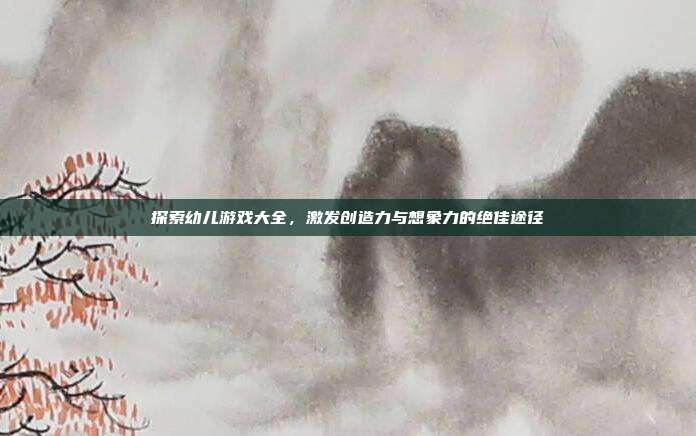 探索幼儿游戏大全，激发创造力与想象力的绝佳途径