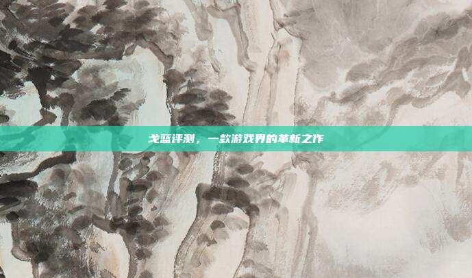 戈蓝评测,一款游戏界的革新之作