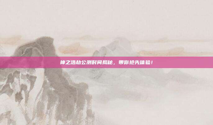 神之浩劫公测时间揭秘，带你抢先体验！