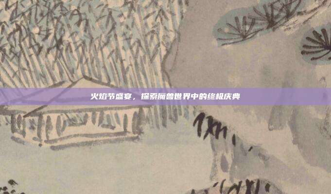 火焰节盛宴,探索魔兽世界中的终极庆典