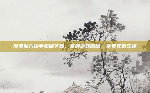 俄罗斯方块手机版下载，掌握游戏精髓，享受无尽乐趣