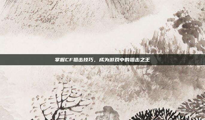 掌握CF狙击技巧,成为游戏中的狙击之王