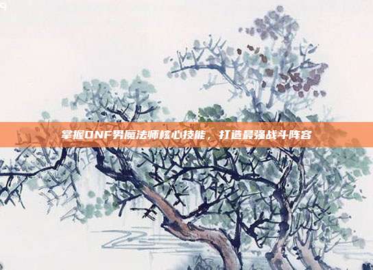 掌握DNF男魔法师核心技能，打造最强战斗阵容