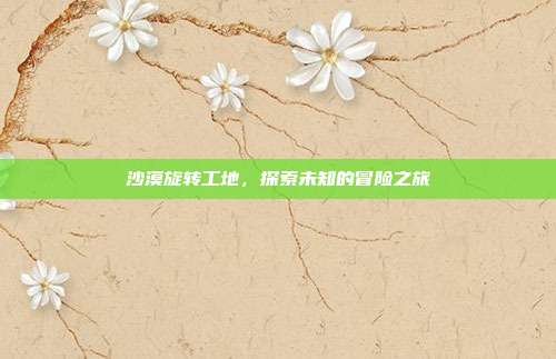 沙漠旋转工地,探索未知的冒险之旅