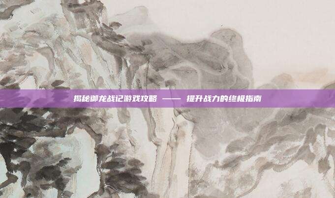 揭秘御龙战记游戏攻略 —— 提升战力的终极指南