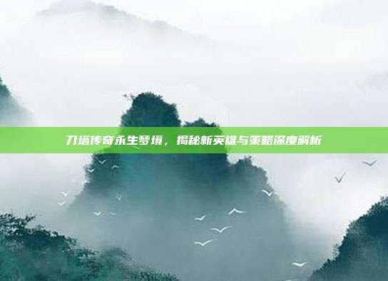 刀塔传奇永生梦境,揭秘新英雄与策略深度解析