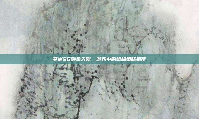 掌握S6鳄鱼天赋，游戏中的终极策略指南