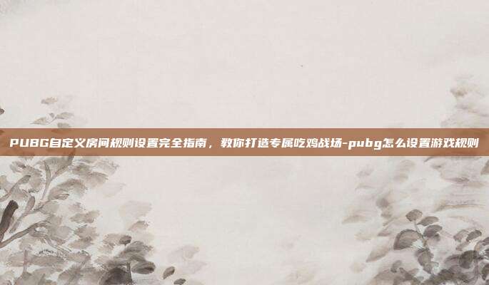 PUBG自定义房间规则设置完全指南，教你打造专属吃鸡战场-pubg怎么设置游戏规则