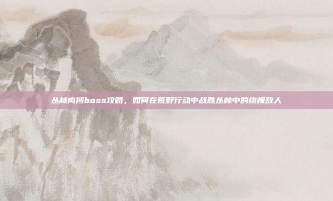丛林肉搏boss攻略，如何在荒野行动中战胜丛林中的终极敌人