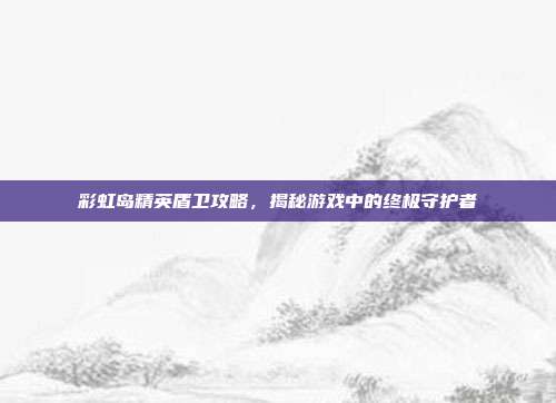 彩虹岛精英盾卫攻略，揭秘游戏中的终极守护者