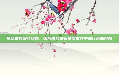 梦想世界跑商攻略，如何高效地在梦想世界中进行商业冒险