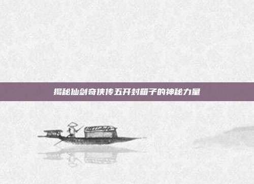揭秘仙剑奇侠传五开封箱子的神秘力量