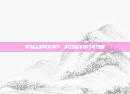 掌握仙剑奇侠传5，游戏操作技巧与攻略