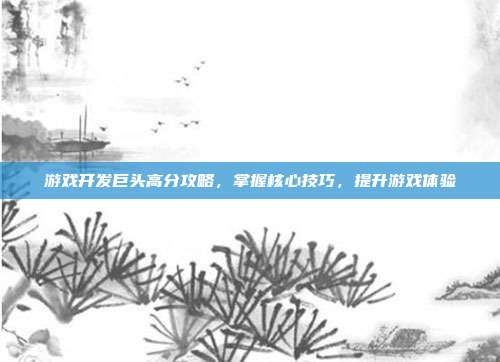 游戏开发巨头高分攻略,掌握核心技巧,提升游戏体验