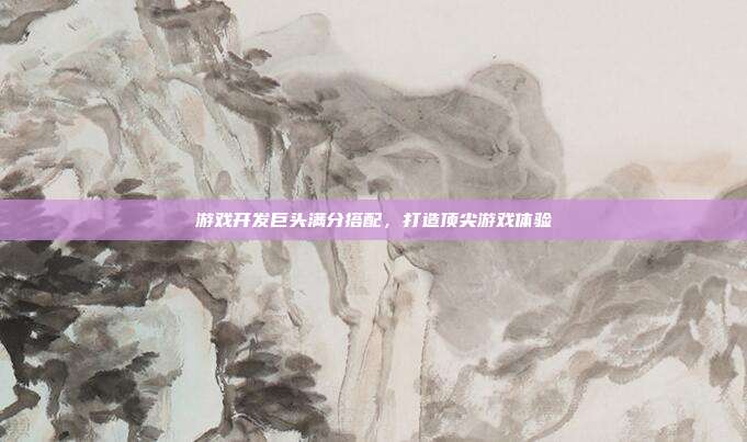 游戏开发巨头满分搭配,打造顶尖游戏体验
