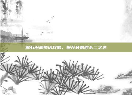 黑石深渊掉落攻略,提升装备的不二之选