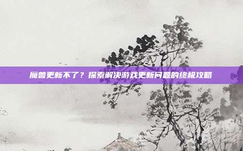 魔兽更新不了?探索解决游戏更新问题的终极攻略