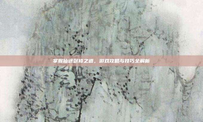 掌握仙途剑修之道,游戏攻略与技巧全解析