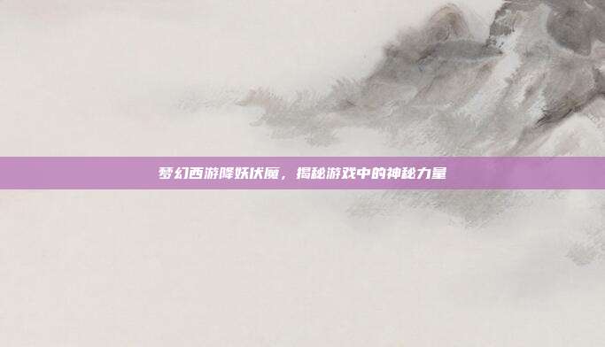 梦幻西游降妖伏魔,揭秘游戏中的神秘力量
