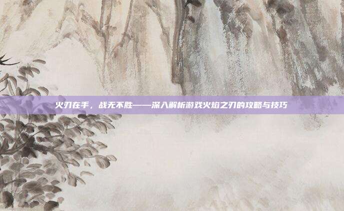 火刃在手，战无不胜——深入解析游戏火焰之刃的攻略与技巧