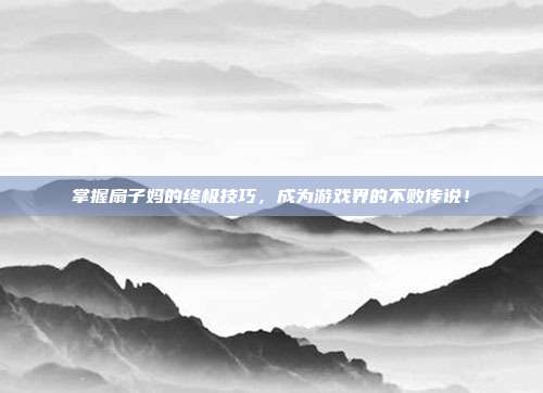 掌握扇子妈的终极技巧,成为游戏界的不败传说!