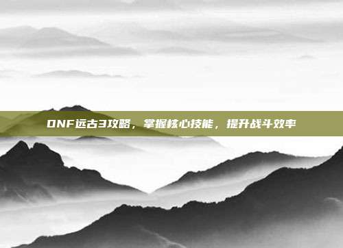 DNF远古3攻略,掌握核心技能,提升战斗效率