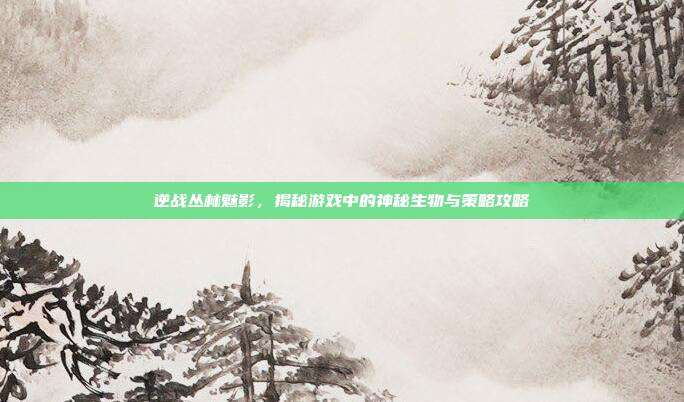 逆战丛林魅影，揭秘游戏中的神秘生物与策略攻略