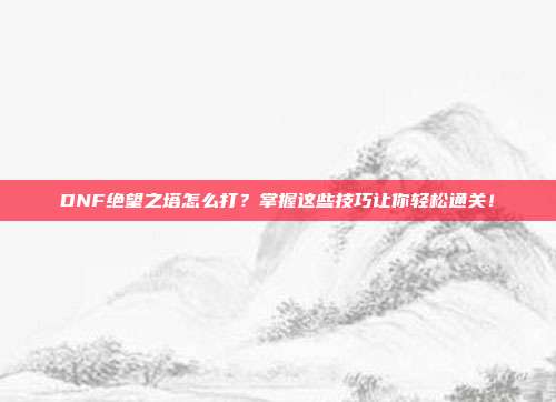 DNF绝望之塔怎么打？掌握这些技巧让你轻松通关！